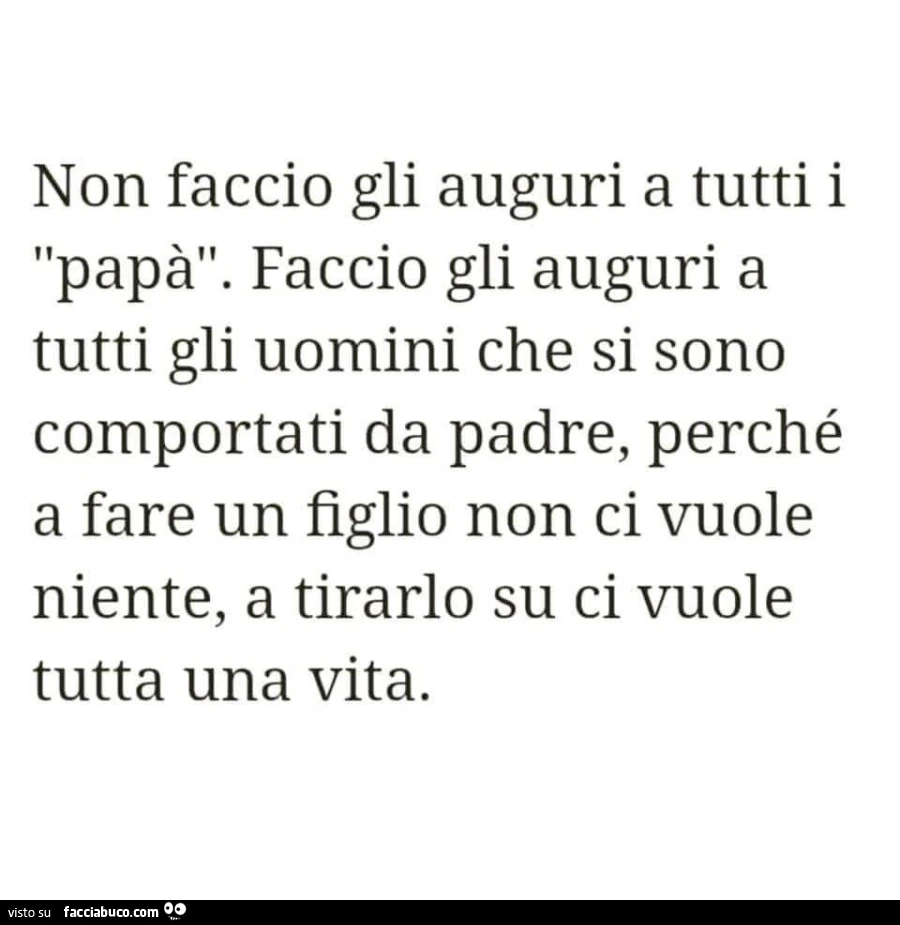 Non faccio gli auguri a tutti i papà. Faccio gli auguri a tutti gli uomini che si sono comportati da padre, perché a fare un figlio non ci vuole niente, a tirarlo su ci vuole tutta una vita