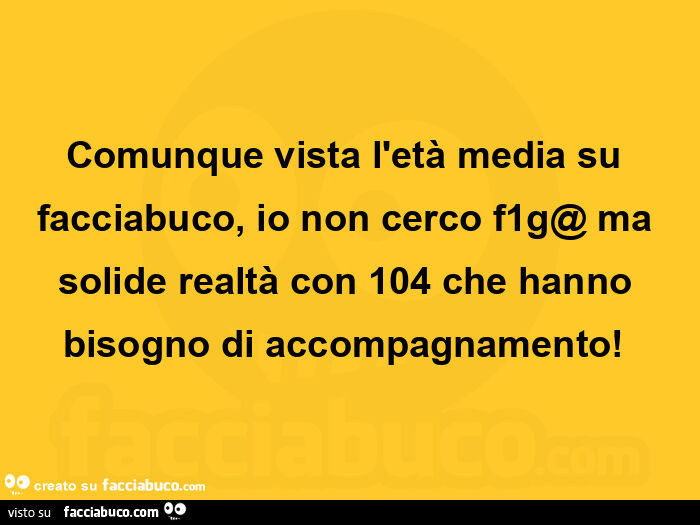 Comunque vista l'età media su facciabuco, io non cerco f1g@ ma solide realtà con 104 che hanno bisogno di accompagnamento