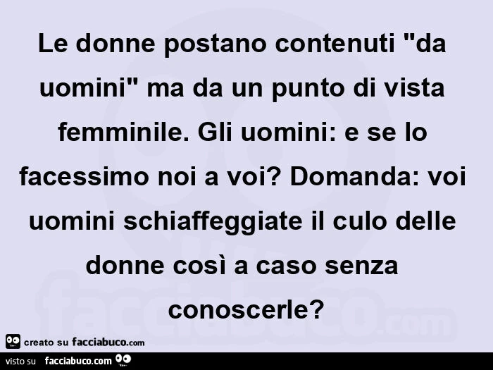 Le donne postano contenuti "da uomini" ma da un punto di vista femminile. Gli uomini: e se lo facessimo noi a voi? Domanda: voi uomini schiaffeggiate il culo delle donne così a caso senza conoscerle?