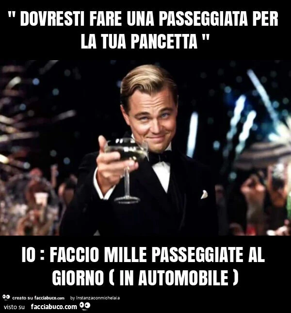" dovresti fare una passeggiata per la tua pancetta " io: faccio mille passeggiate al giorno ( in automobile )