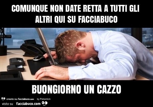 Comunque non date retta a tutti gli altri qui su facciabuco buongiorno un cazzo