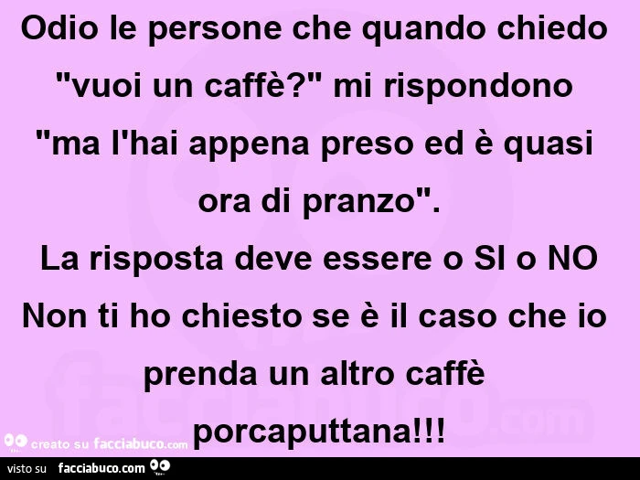 Odio le persone che quando chiedo "vuoi un caffè? " Mi rispondono "ma l'hai appena preso ed è quasi ora di pranzo". La risposta deve essere o si o no non ti ho chiesto se è il caso che io prenda un altro caffè porcaputtana