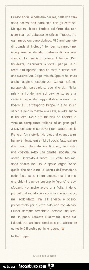Questo social è deleterio per me, nella vita vera sono schivo, non comunico con gli estranei. Ma qui mi lascio illudere dal fatto che non siete reali ed abbasso le difese. Troppo. Ad ogni modo ora sono ubriaco