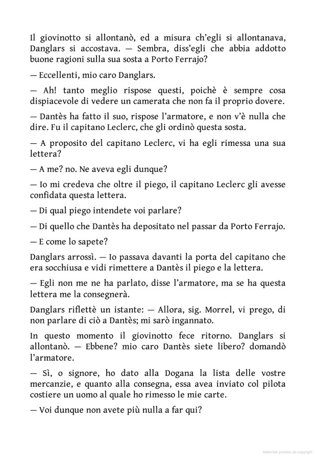 Il giovinotto si allontanรฒ, ed a misura ch'egli si allontanasra, danglars si accostava. Sembra, diss'egli che abbia addotto buone ragioni sulla sua sosta a porto ferrajo? Eccellenti, mio caro danglars