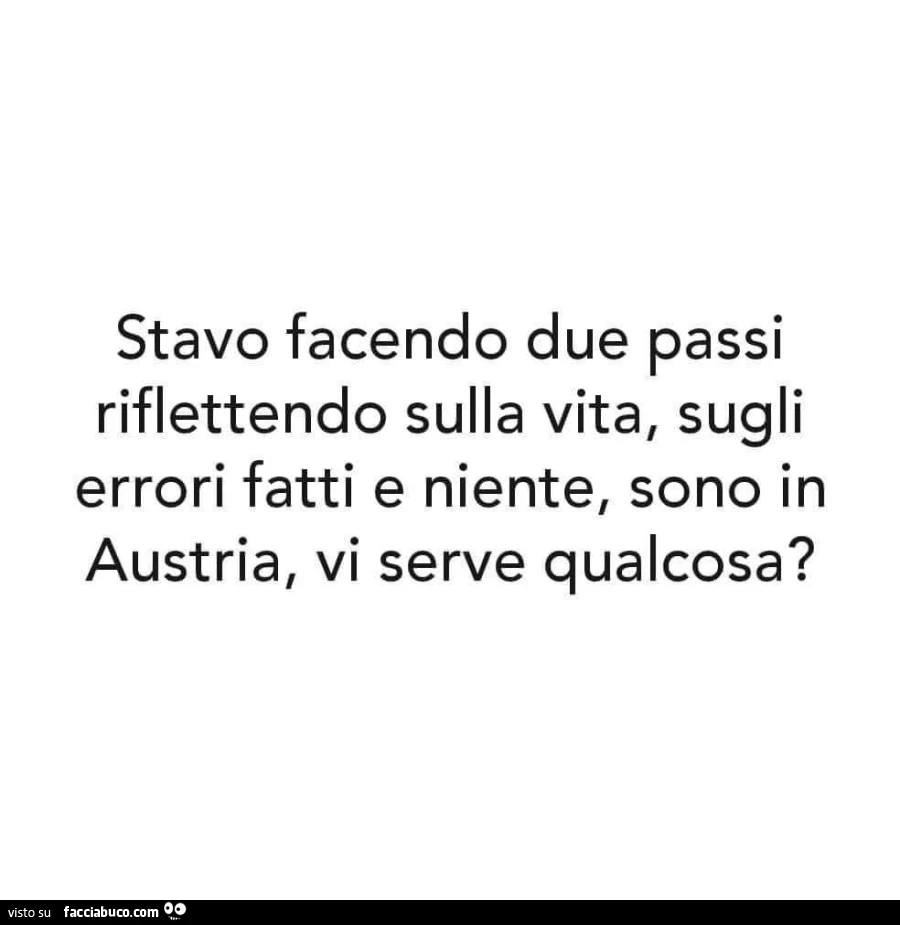 Stavo facendo due passi riflettendo sulla vita, sugli errori fatti e niente, sono in austria, vi serve qualcosa?