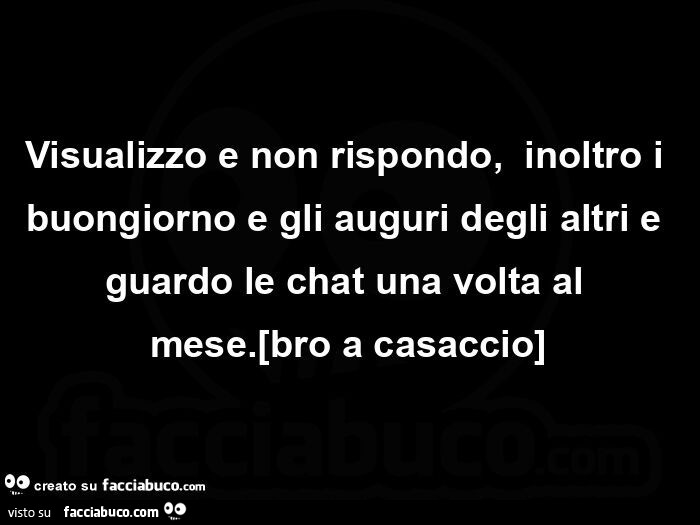 Visualizzo e non rispondo,   inoltro i buongiorno e gli auguri degli altri e guardo le chat una volta al mese