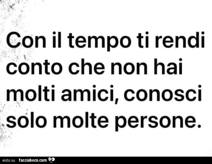 Con il tempo ti rendi conto che non hai molti amici, conosci solo molte persone