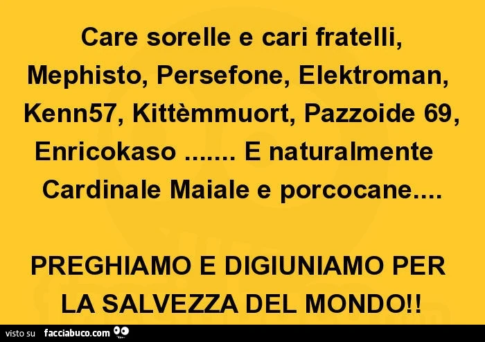 Care sorelle e cari fratelli, mephisto, persefone, elektroman, kenn57, kittèmmuort, pazzoide 69, enricokaso&hellip; e naturalmente cardinale maiale e porcocane&hellip; preghiamo e digiuniamo per la salvezza del mondo