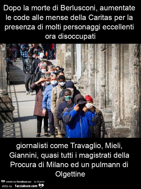 Dopo la morte di berlusconi, aumentate le code alle mense della caritas per la presenza di molti personaggi eccellenti ora disoccupati giornalisti come travaglio, mieli, giannini, quasi tutti i magistrati della procura di milano ed un pulmann di olgettine