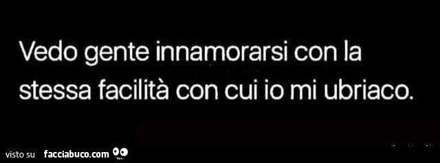 Vedo gente innamorarsi con la stessa facilità con cui io mi ubriaco