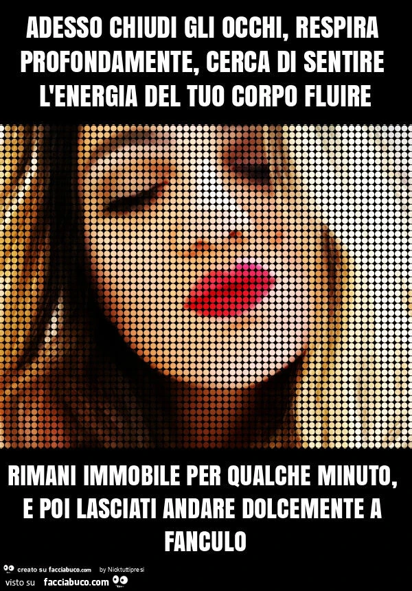 Adesso chiudi gli occhi, respira profondamente, cerca di sentire l'energia del tuo corpo fluire rimani immobile per qualche minuto, e poi lasciati andare dolcemente a fanculo