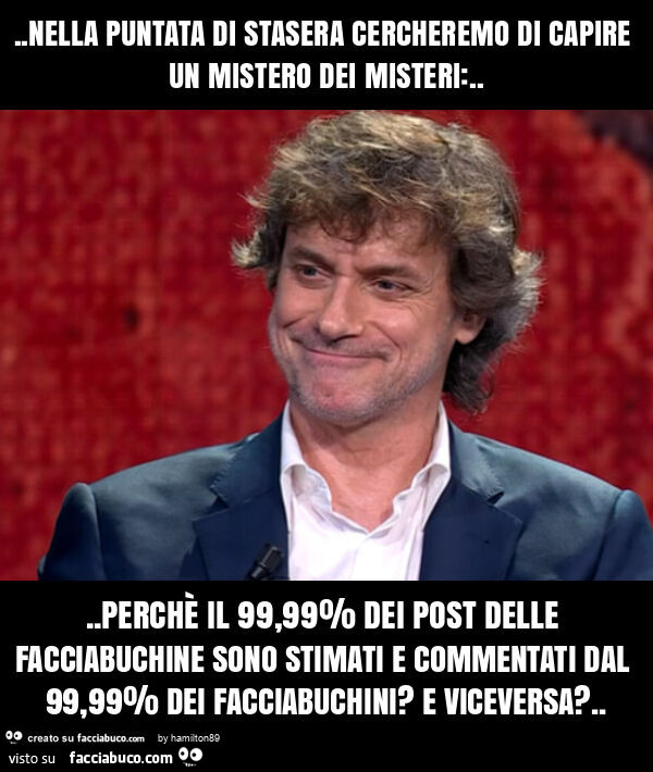 Nella puntata di stasera cercheremo di capire un mistero dei misteri: … perchè il 99,99% dei post delle facciabuchine sono stimati e commentati dal 99,99% dei facciabuchini? E viceversa?
