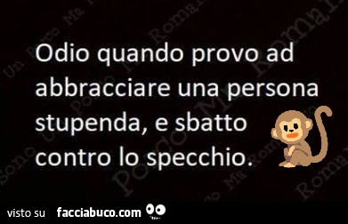 Odio quando provo ad abbracciare una persona stupenda, e sbatto contro lo specchio