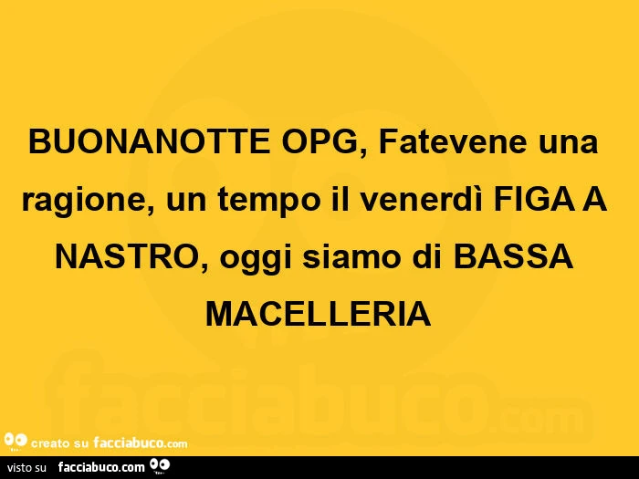 Buonanotte opg, fatevene una ragione, un tempo il venerdì figa a nastro, oggi siamo di bassa macelleria