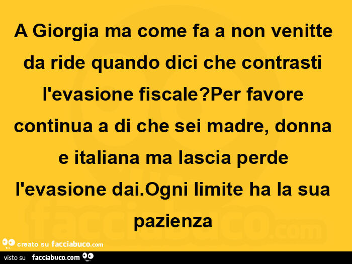 A giorgia ma come fa a non venitte da ride quando dici che contrasti l'evasione fiscale? Per favore continua a di che sei madre, donna e italiana ma lascia perde l'evasione dai. Ogni limite ha la sua pazienza