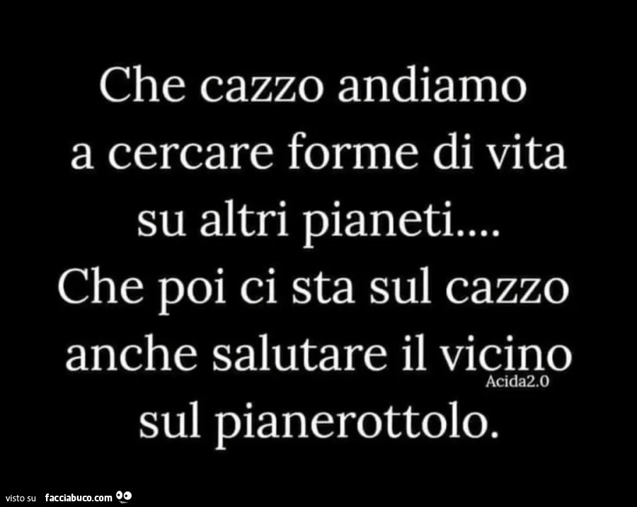 Che cazzo andiamo a cercare forme di vita su altri pianeti che poi ci sta sul cazzo anche salutare il vicino sul pianerottolo