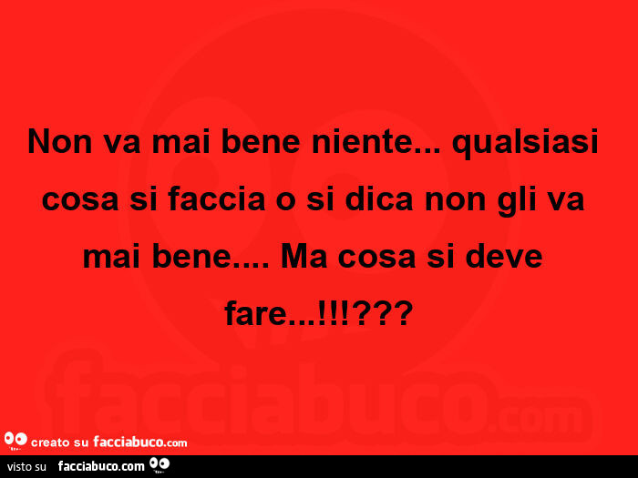 Non va mai bene niente… qualsiasi cosa si faccia o si dica non gli va mai bene… ma cosa si deve fare!?