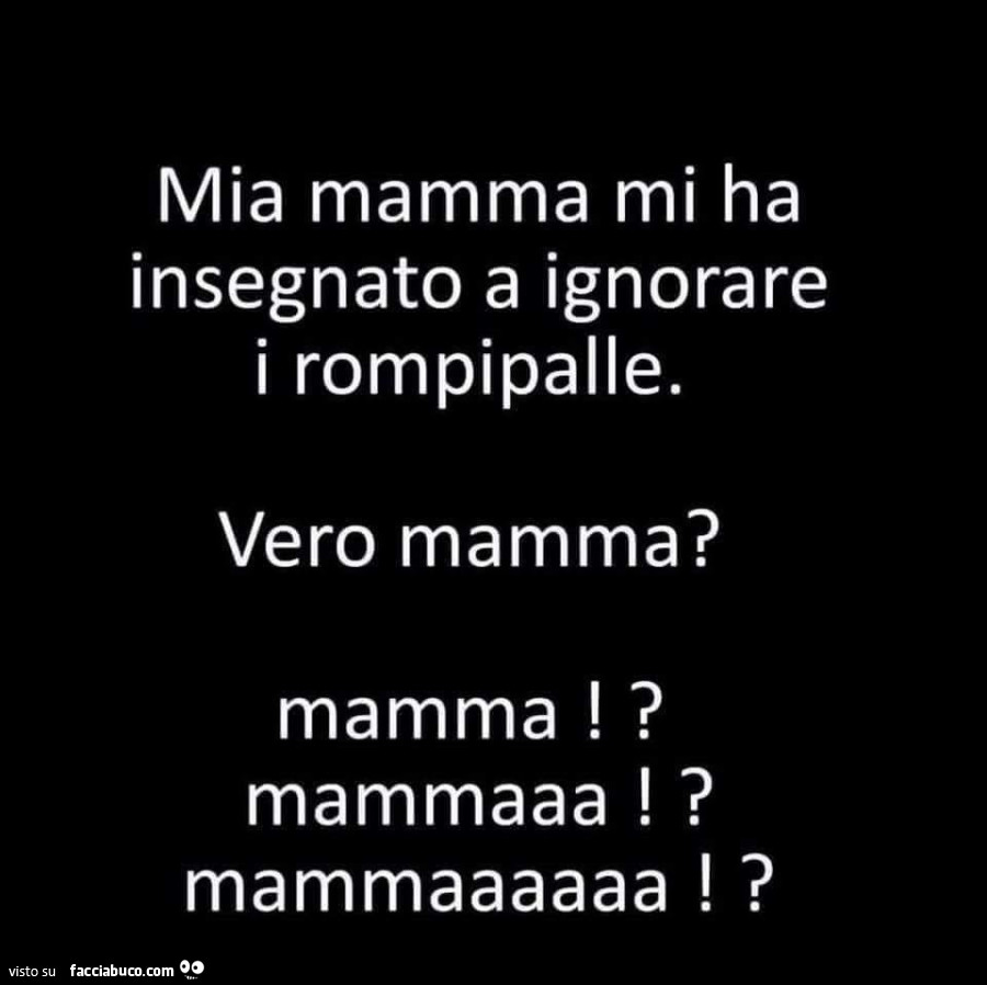 Mia mamma mi ha insegnato a ignorare i rompipalle. Vero mamma? Mamma!? Mammaaa!? Mammaaaaaa!?