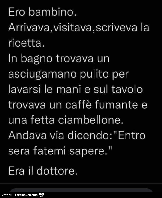 Ero bambino. Arrivava, visitava, scriveva la ricetta. In bagno trovava un asciugamano pulito per lavarsi le mani e sul tavolo trovava un caffè fumante e una fetta ciambellone. Andava via dicendo: entro sera fatemi sapere. Era il dottore