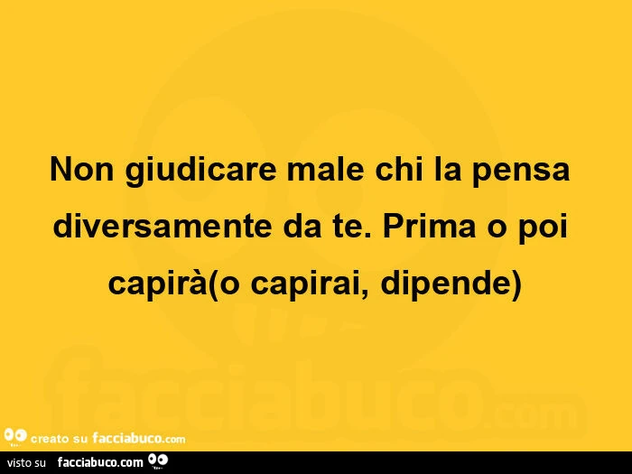 Non giudicare male chi la pensa diversamente da te. Prima o poi capirà o capirai, dipende