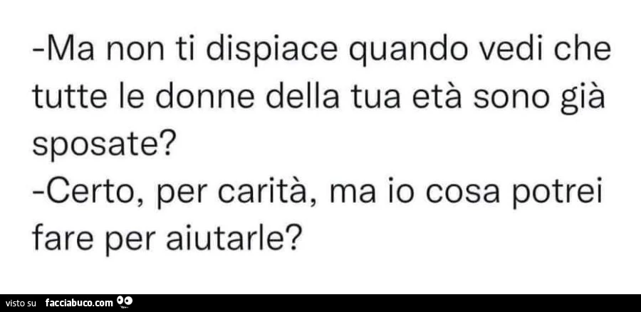 Ma non ti dispiace quando vedi che tutte le donne della tua età sono già sposate? Certo, per carità, ma io cosa potrei fare per aiutarle?