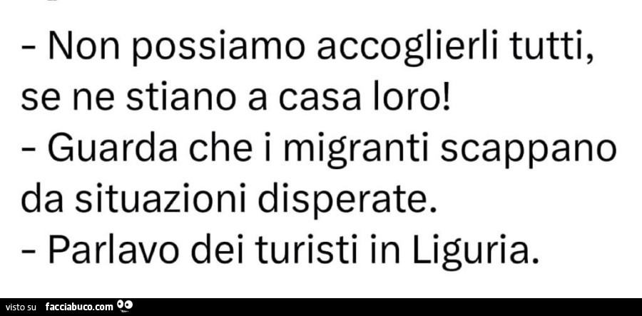 Non possiamo accoglierli tutti, se ne stiano a casa loro! Guarda che i migranti scappano da situazioni disperate. Parlavo dei turisti in liguria