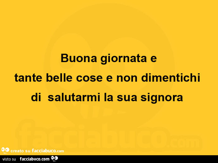 Buona giornata e tante belle cose e non dimentichi di salutarmi la sua signora 