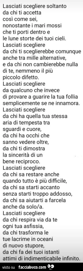 Lasciati scegliere soltanto da chi ti accetta cosi come sei, nonostante i mari mossi che ti porti dentro e le lune storte dei tuoi cieli. Lasciati scegliere da chi ti sceglierebbe comunque anche tra mille alternative, e da chi non cambierebbe nulla di te