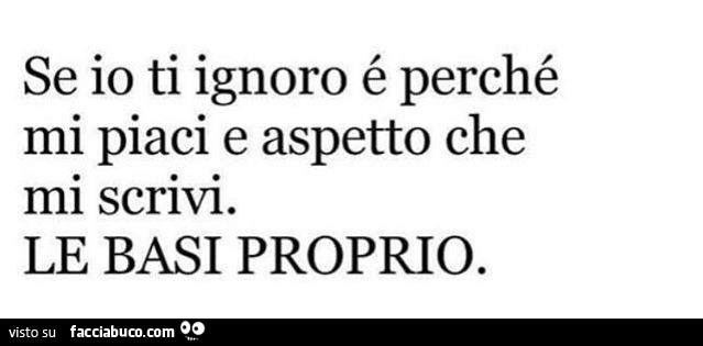 Se io ti ignoro é perché mi piaci e aspetto che mi scrivi. Le basi proprio
