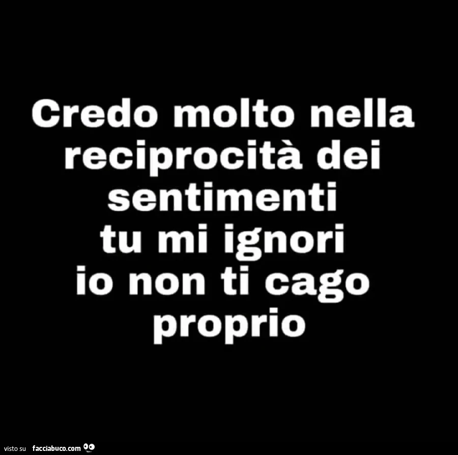 Credo molto nella reciprocità dei sentimenti tu mi ignori io non ti cago proprio