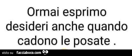 Ormai esprimo desideri anche quando cadono le posate