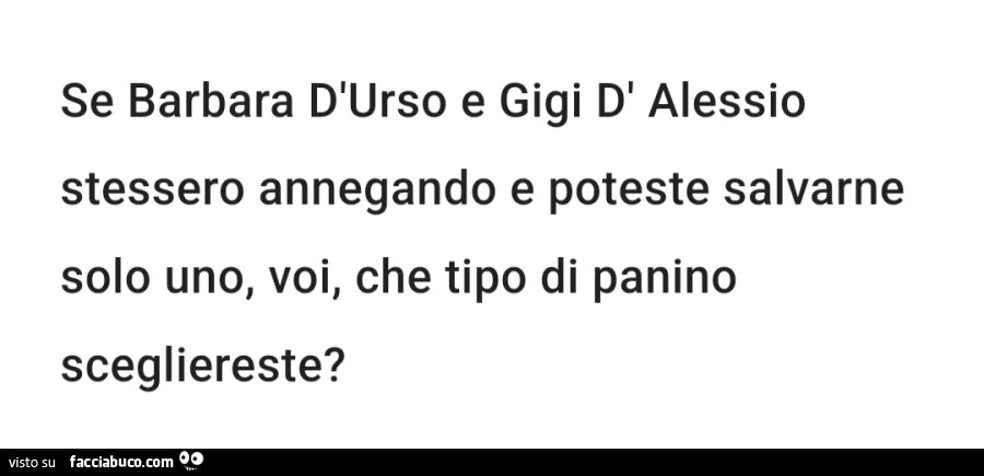 Se barbara d'urso e gigi d' alessio stessero annegando e poteste salvarne solo uno, voi, che tipo di panino scegliereste?