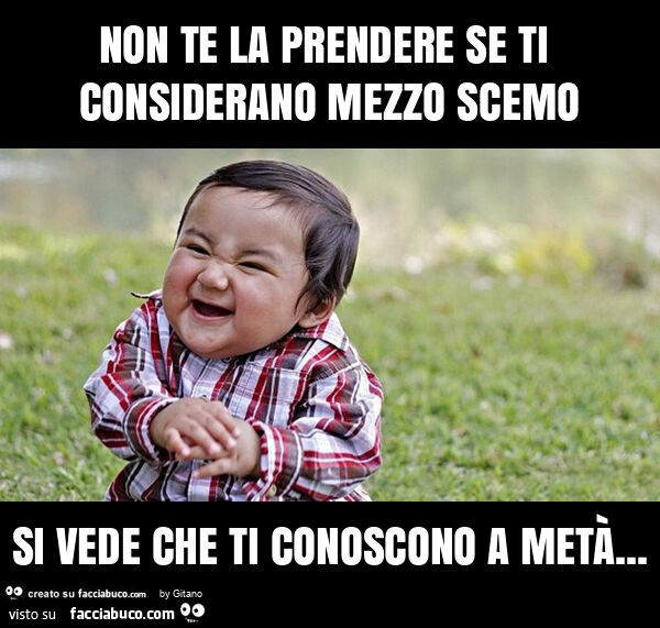 Non te la prendere se ti considerano mezzo scemo si vede che ti conoscono a metà