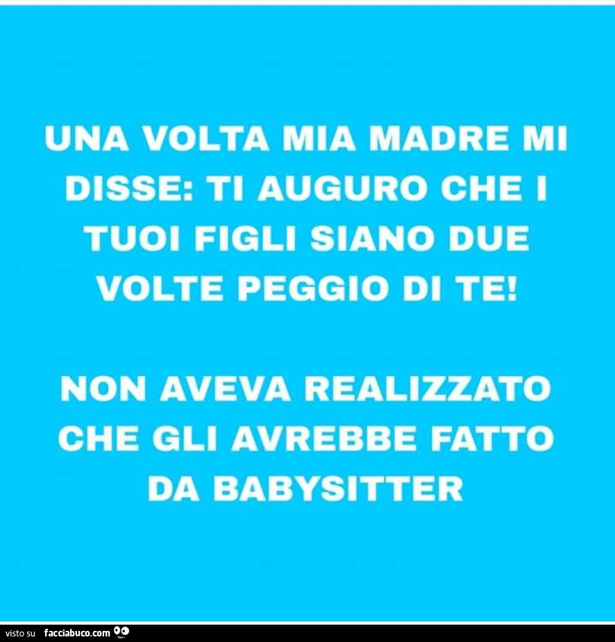 Una volta mia madre mi disse: ti auguro che 1 tuoi figli siano due volte peggio di te! Non aveva realizzato che gli avrebbe fatto da babysitter