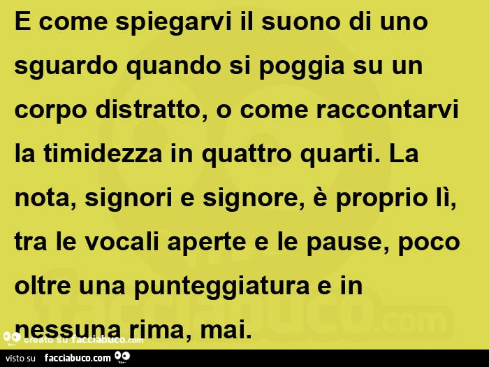 E come spiegarvi il suono di uno sguardo quando si poggia su un corpo distratto, o come raccontarvi la timidezza in quattro quarti. La nota, signori e signore, è proprio lì, tra le vocali aperte e le pause, poco oltre una punteggiatura e in nessuna rima, 