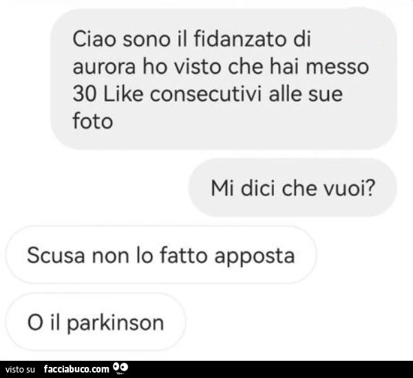Ciao sono il fidanzato di aurora ho visto che hai messo 30 like consecutivi alle sue foto mi dici che vuoi? Scusa non lo fatto apposta o il parkinson