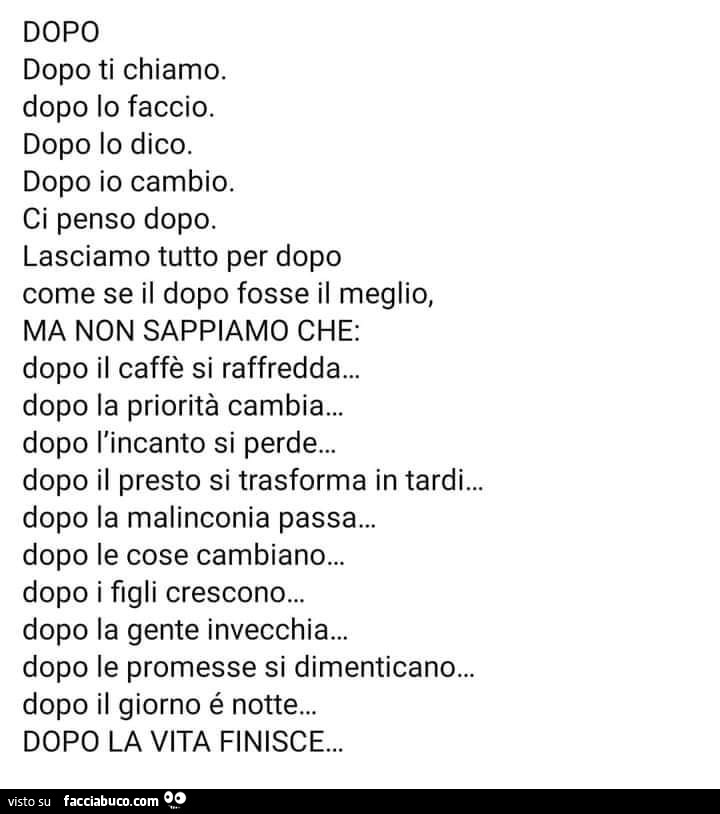 Dopo dopo ti chiamo. Dopo io faccio. Dopo lo dico. Dopo io cambio. Ci penso dopo. Lasciamo tutto per dopo come se il dopo fosse il meglio, ma non sappiamo che: dopo il caffè si raffredda