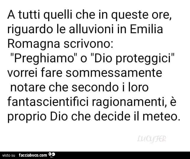 A tutti quelli che in queste ore, riguardo le alluvioni in emilia romagna scrivono: preghiamo o dio proteggici vorrei fare sommessamente notare che secondo i loro fantascientifici ragionamenti, è proprio dio che decide il meteo