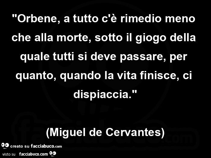 Orbene, a tutto c'è rimedio meno che alla morte, sotto il giogo della quale tutti si deve passare, per quanto, quando la vita finisce, ci dispiaccia. Miguel de cervantes