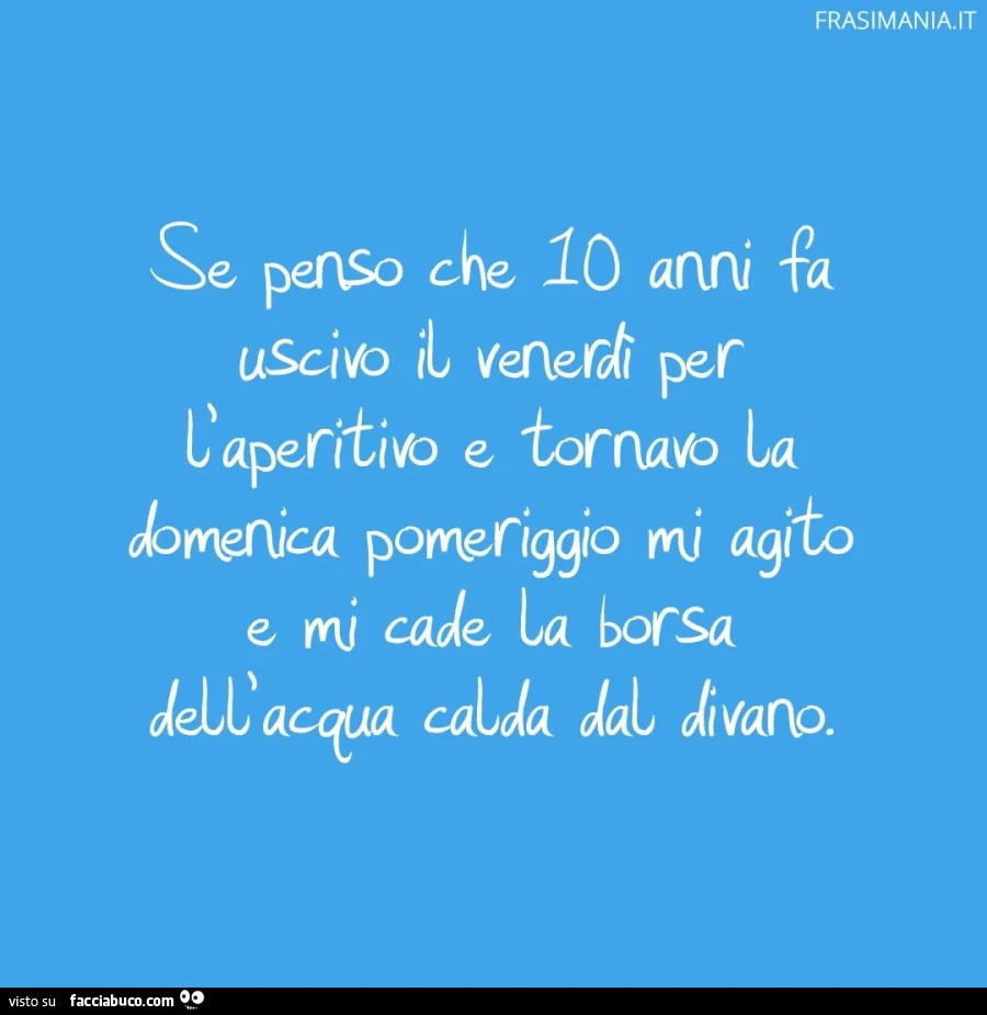 Se penso che 10 anni fa uscivo il venerdì per l'aperitivo e tornavo la domenica pomeriggio mi agito e mi cade la borsa dell'acqua calda dal divano