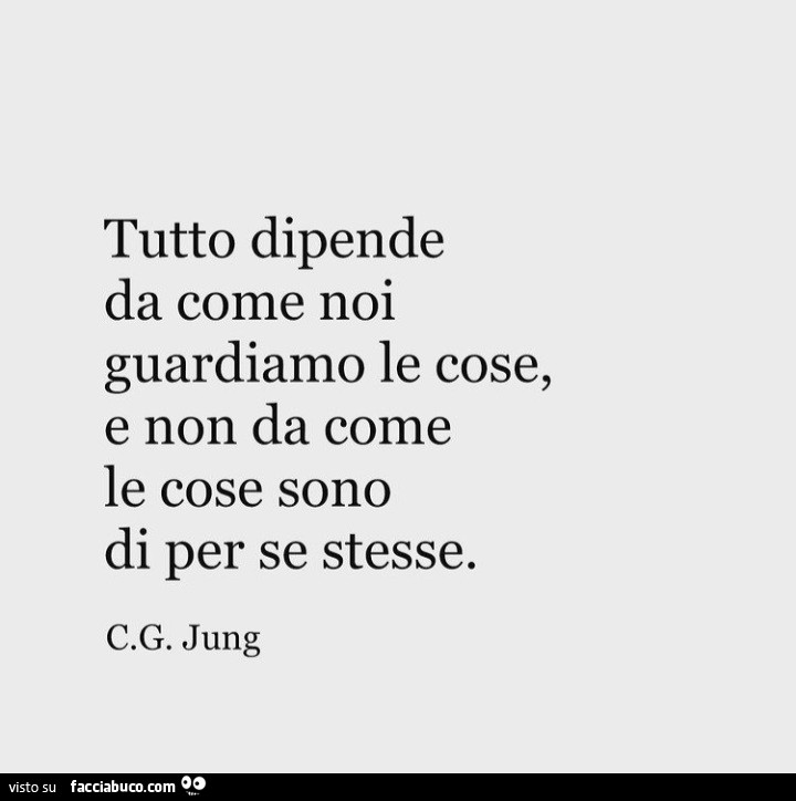 Tutto dipende da come noi guardiamo le cose, e non da come le cose sono di per se stesse. C. G. Jung