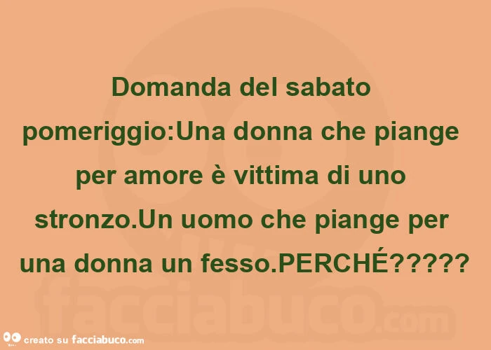 Domanda del sabato pomeriggio: una donna che piange per amore è vittima di uno stronzo. Un uomo che piange per una donna un fesso. Perché?