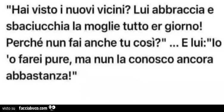 Hai visto i nuovi vicini? Lui abbraccia e sbaciucchia la moglie tutto er giorno! Perché nun fai anche tu così? E lui: lo farei pure, ma nun la conosco ancora abbastanza