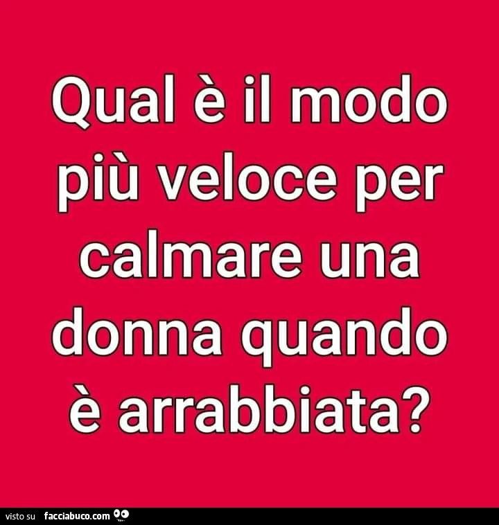 Qual è il modo più veloce per calmare una donna quando è arrabbiata?