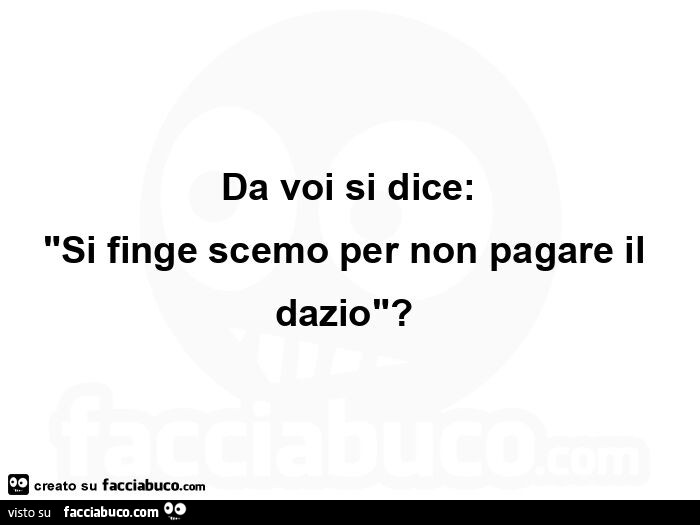 Da voi si dice: si finge scemo per non pagare il dazio?