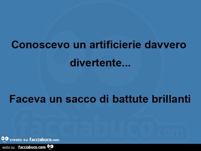 Conoscevo un artificierie davvero divertente… faceva un sacco di battute brillanti