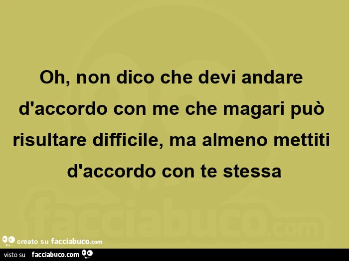 Oh, non dico che devi andare d'accordo con me che magari può risultare difficile, ma almeno mettiti d'accordo con te stessa