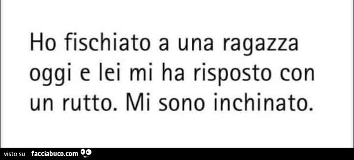 Ho fischiato a una ragazza oggi e lei mi ha risposto con un rutto. Mi sono inchinato