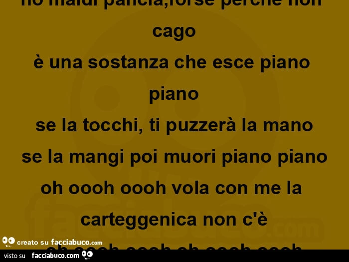 Ho maldi pancia, forse perche non cago è una sostanza che esce piano piano se la tocchi, ti puzzerà la mano se la mangi poi muori piano piano oh oooh oooh vola con me la carteggenica non c'è oh oooh oooh oh oooh oooh
