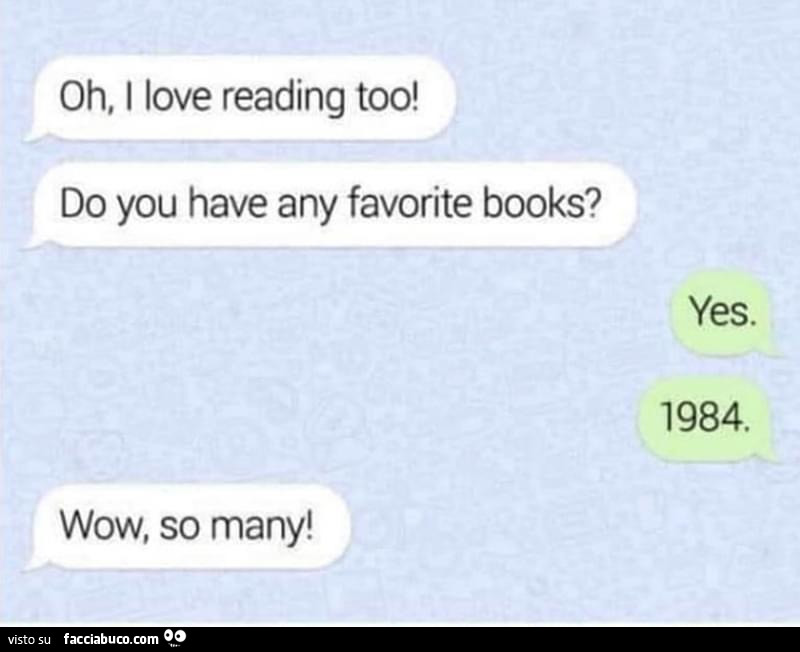 Oh, I love reading too! Do you have any favorite books? Yes. 1984. Wow, so many
